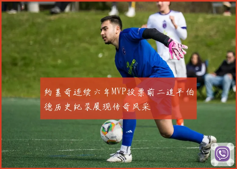 约基奇连续六年MVP投票前二追平伯德历史纪录展现传奇风采