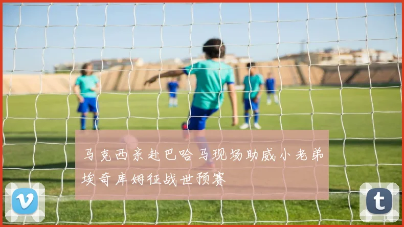 马克西亲赴巴哈马现场助威小老弟埃奇库姆征战世预赛