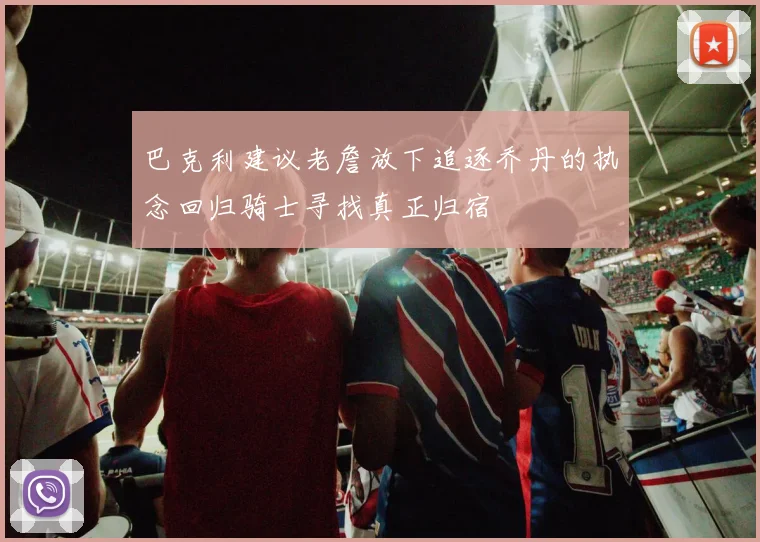 巴克利建议老詹放下追逐乔丹的执念回归骑士寻找真正归宿