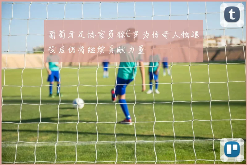 葡萄牙足协官员称C罗为传奇人物退役后仍将继续贡献力量