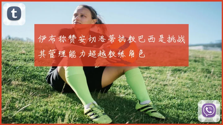 伊布称赞安切洛蒂执教巴西是挑战其管理能力超越教练角色