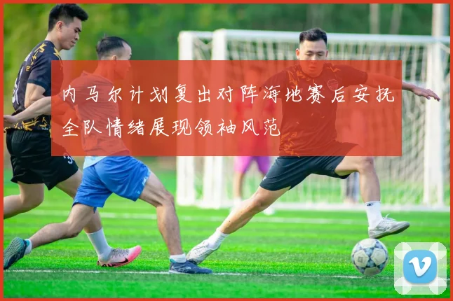 内马尔计划复出对阵海地赛后安抚全队情绪展现领袖风范