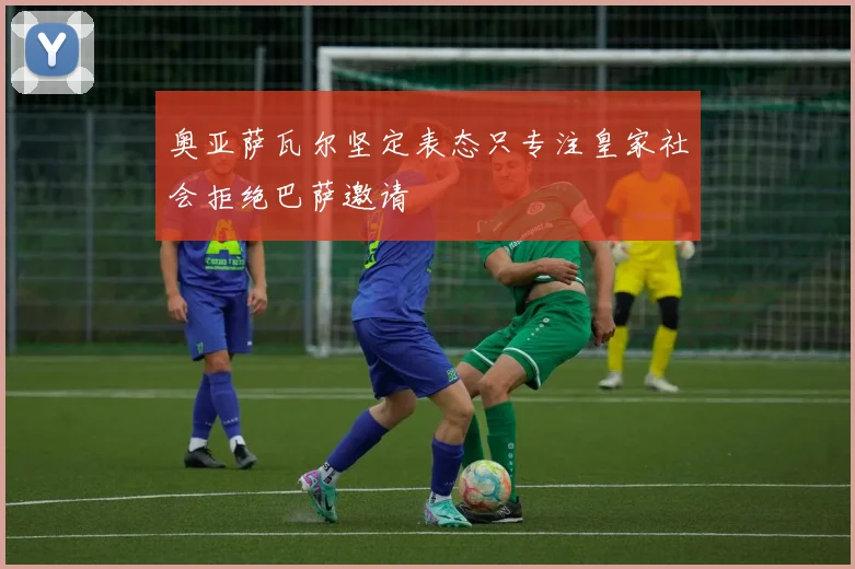 奥亚萨瓦尔坚定表态只专注皇家社会拒绝巴萨邀请