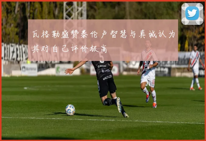 瓦格勒盛赞泰伦卢智慧与真诚认为其对自己评价极高