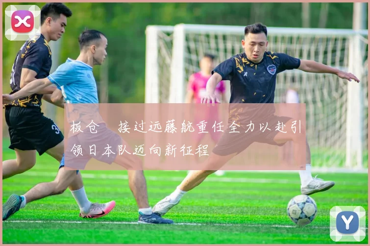 板仓滉接过远藤航重任全力以赴引领日本队迈向新征程