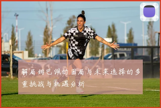 解局姆巴佩的困局与未来选择的多重挑战与机遇分析