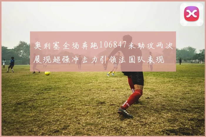 奥利塞全场奔跑106847米助攻两次展现超强冲击力引领法国队表现