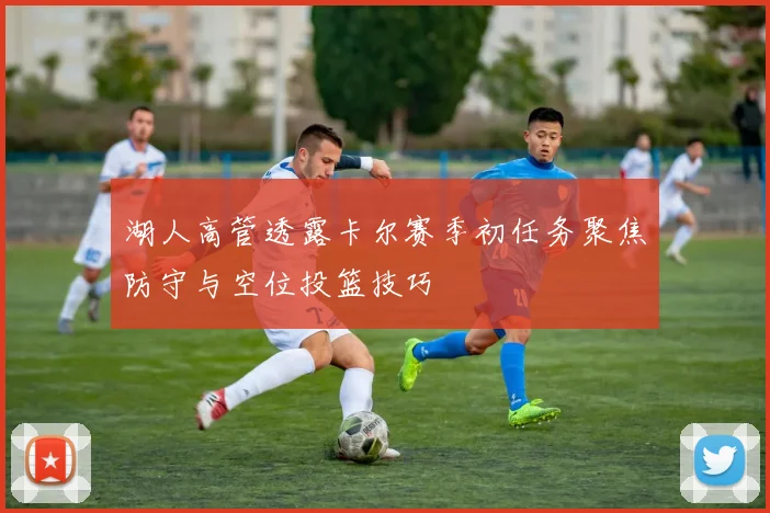 湖人高管透露卡尔赛季初任务聚焦防守与空位投篮技巧