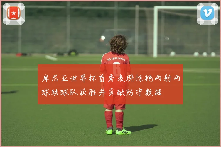 库尼亚世界杯首秀表现惊艳两射两球助球队获胜并贡献防守数据