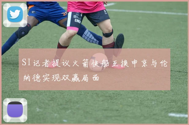SI记者提议火箭快船互换申京与伦纳德实现双赢局面