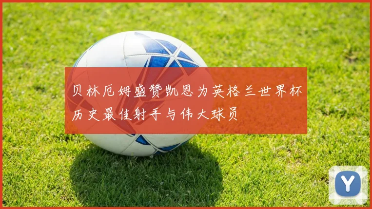 贝林厄姆盛赞凯恩为英格兰世界杯历史最佳射手与伟大球员