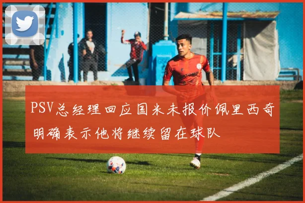 PSV总经理回应国米未报价佩里西奇明确表示他将继续留在球队