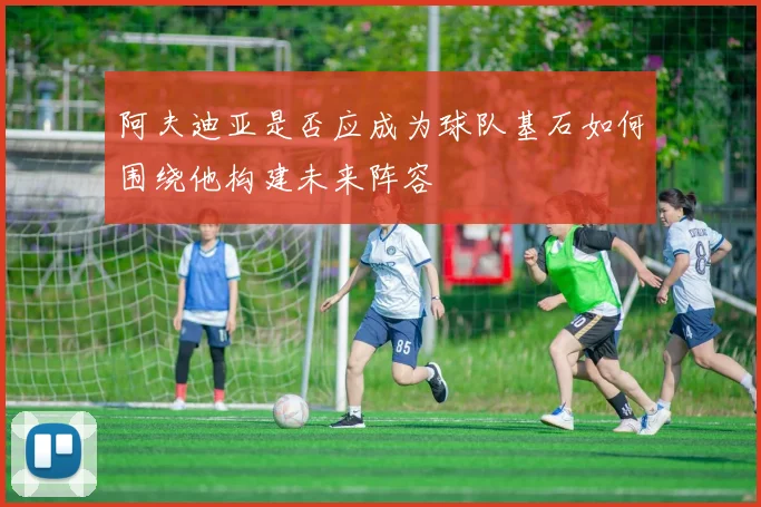 阿夫迪亚是否应成为球队基石如何围绕他构建未来阵容