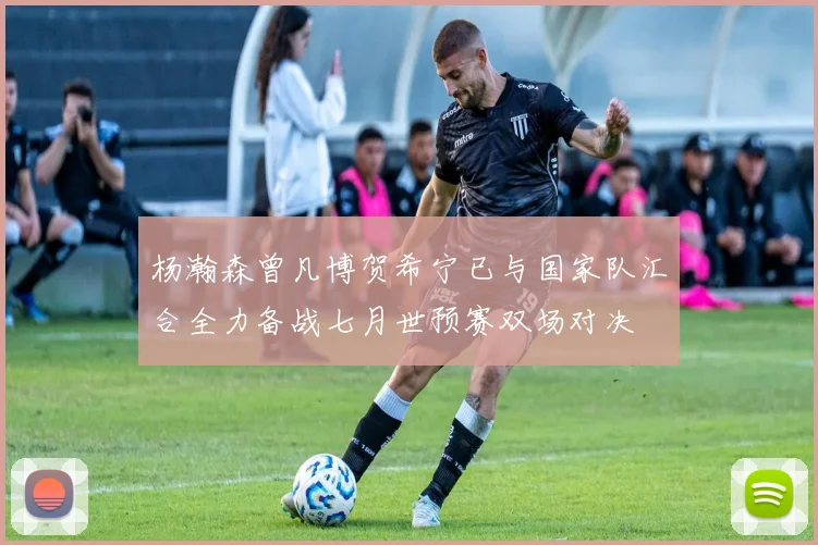 杨瀚森曾凡博贺希宁已与国家队汇合全力备战七月世预赛双场对决