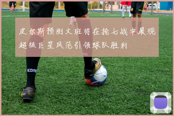 皮尔斯预测文班将在抢七战中展现超级巨星风范引领球队胜利