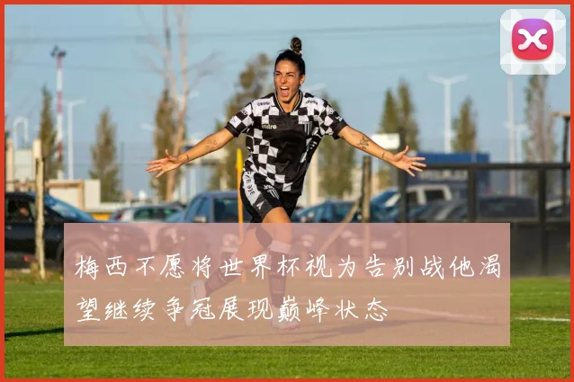 梅西不愿将世界杯视为告别战他渴望继续争冠展现巅峰状态