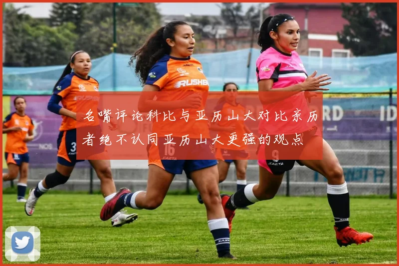 名嘴评论科比与亚历山大对比亲历者绝不认同亚历山大更强的观点