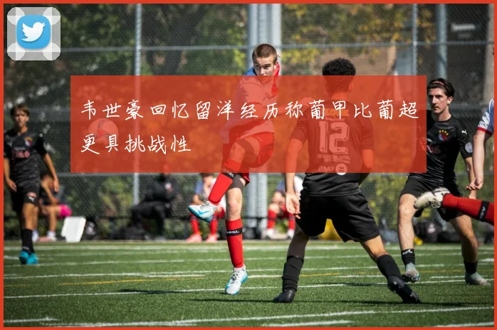 韦世豪回忆留洋经历称葡甲比葡超更具挑战性