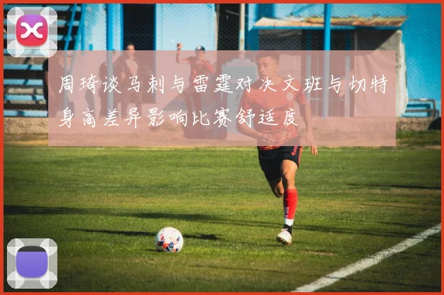 周琦谈马刺与雷霆对决文班与切特身高差异影响比赛舒适度
