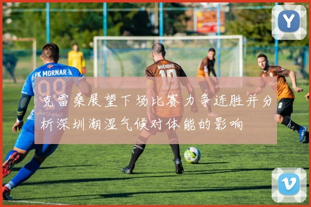 克雷桑展望下场比赛力争连胜并分析深圳潮湿气候对体能的影响