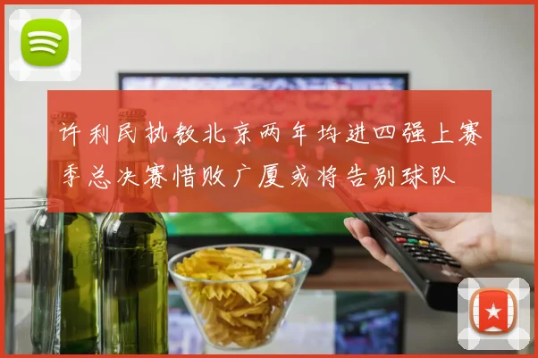 许利民执教北京两年均进四强上赛季总决赛惜败广厦或将告别球队