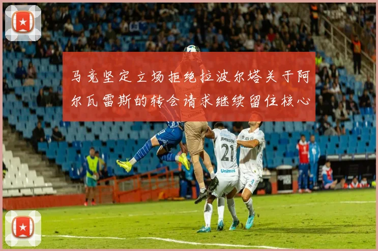 马竞坚定立场拒绝拉波尔塔关于阿尔瓦雷斯的转会请求继续留住核心球员