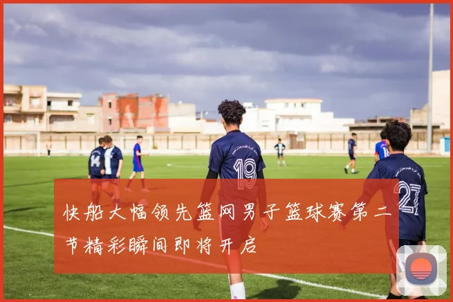 快船大幅领先篮网男子篮球赛第二节精彩瞬间即将开启