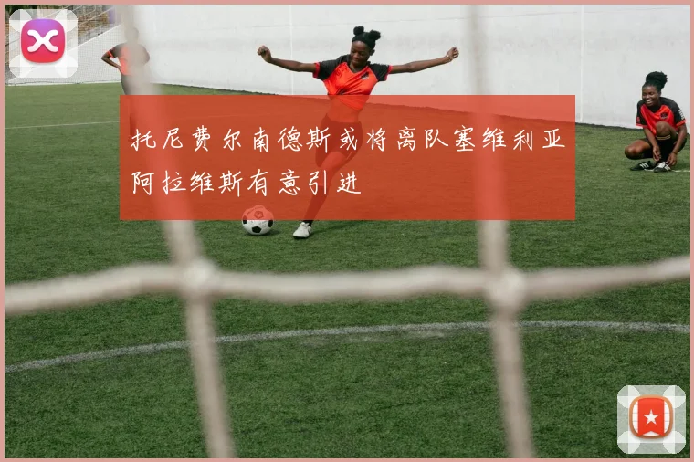 托尼费尔南德斯或将离队塞维利亚阿拉维斯有意引进