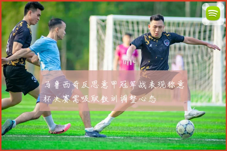 马鲁西奇反思意甲冠军战表现称意杯决赛需吸取教训调整心态